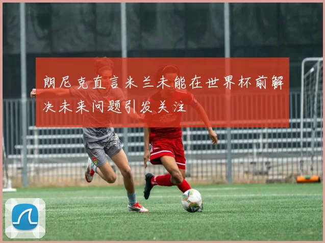 朗尼克直言米兰未能在世界杯前解决未来问题引发关注