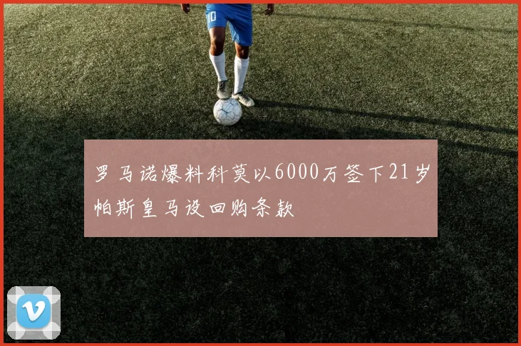 罗马诺爆料科莫以6000万签下21岁帕斯皇马设回购条款