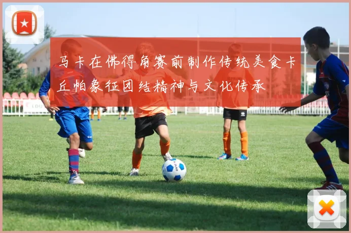 马卡在佛得角赛前制作传统美食卡丘帕象征团结精神与文化传承