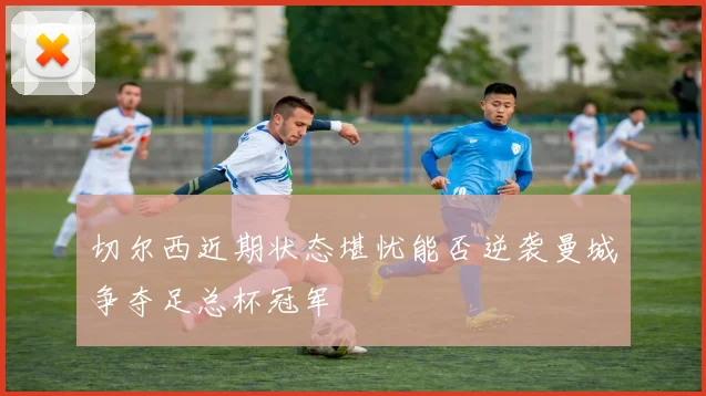 切尔西近期状态堪忧能否逆袭曼城争夺足总杯冠军