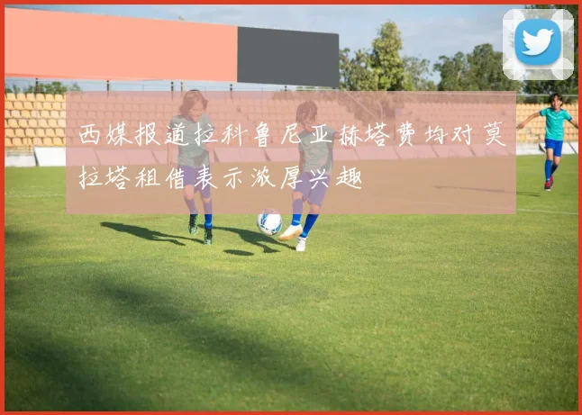 西媒报道拉科鲁尼亚赫塔费均对莫拉塔租借表示浓厚兴趣