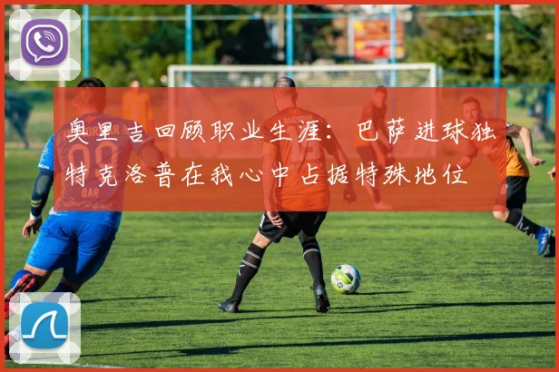 奥里吉回顾职业生涯：巴萨进球独特克洛普在我心中占据特殊地位