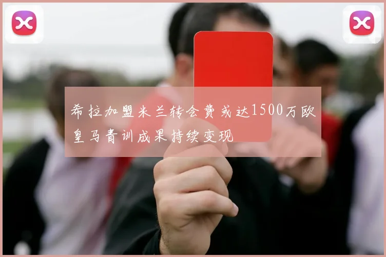 希拉加盟米兰转会费或达1500万欧皇马青训成果持续变现