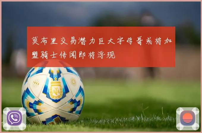 莫布里交易潜力巨大字母哥或将加盟骑士传闻即将浮现