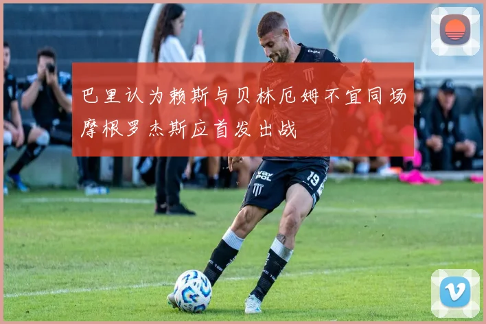 巴里认为赖斯与贝林厄姆不宜同场摩根罗杰斯应首发出战