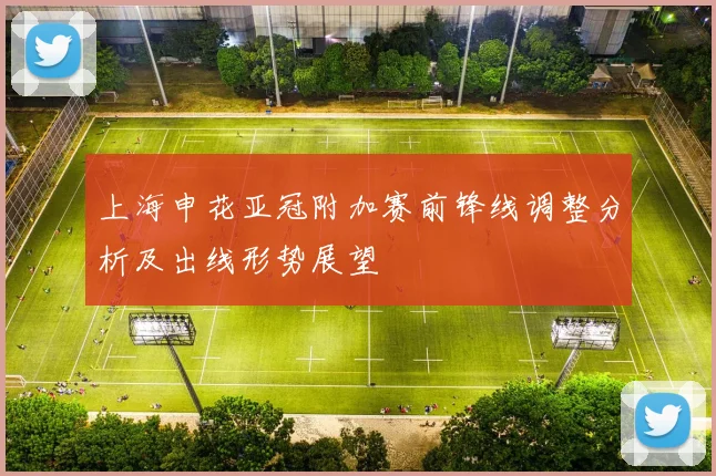 上海申花亚冠附加赛前锋线调整分析及出线形势展望