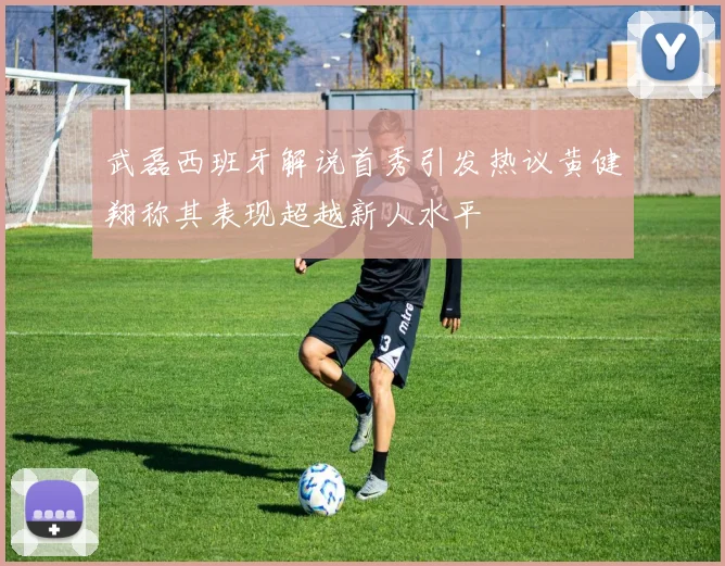 武磊西班牙解说首秀引发热议黄健翔称其表现超越新人水平