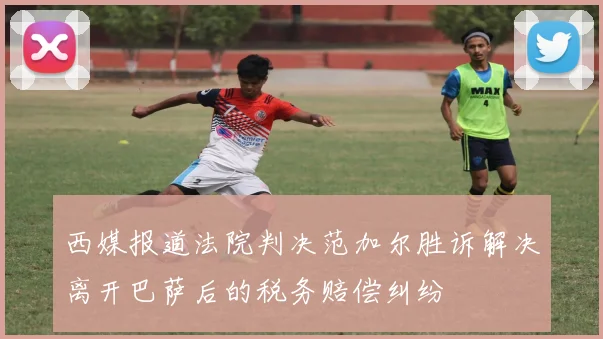 西媒报道法院判决范加尔胜诉解决离开巴萨后的税务赔偿纠纷
