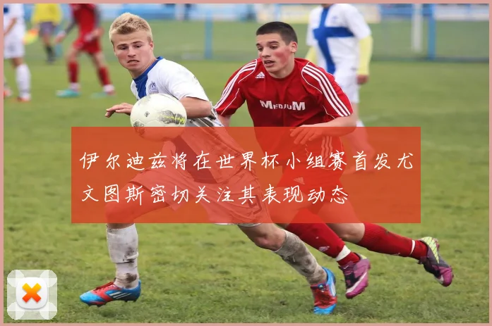伊尔迪兹将在世界杯小组赛首发尤文图斯密切关注其表现动态