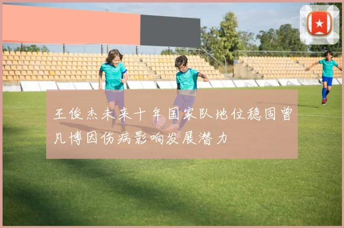 王俊杰未来十年国家队地位稳固曾凡博因伤病影响发展潜力