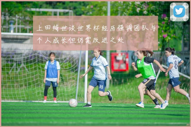 上田绮世谈世界杯经历强调团队与个人成长但仍需改进之处