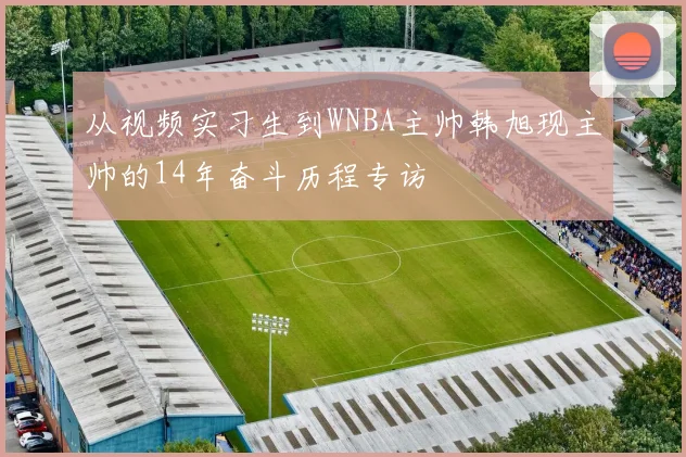 从视频实习生到WNBA主帅韩旭现主帅的14年奋斗历程专访