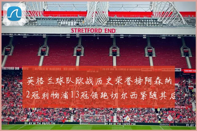 英格兰球队欧战历史荣誉榜阿森纳2冠利物浦13冠领跑切尔西紧随其后