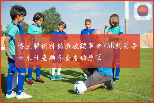 博主解析孙铭谦被踹事件VAR判罚争议未让唐顺齐查看的原因
