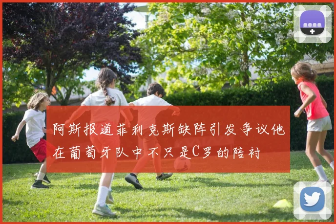 阿斯报道菲利克斯缺阵引发争议他在葡萄牙队中不只是C罗的陪衬